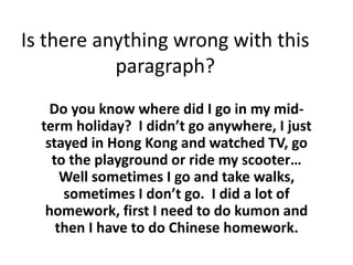Is there anything wrong with this
paragraph?
Do you know where did I go in my mid-
term holiday? I didn’t go anywhere, I just
stayed in Hong Kong and watched TV, go
to the playground or ride my scooter…
Well sometimes I go and take walks,
sometimes I don’t go. I did a lot of
homework, first I need to do kumon and
then I have to do Chinese homework.
 