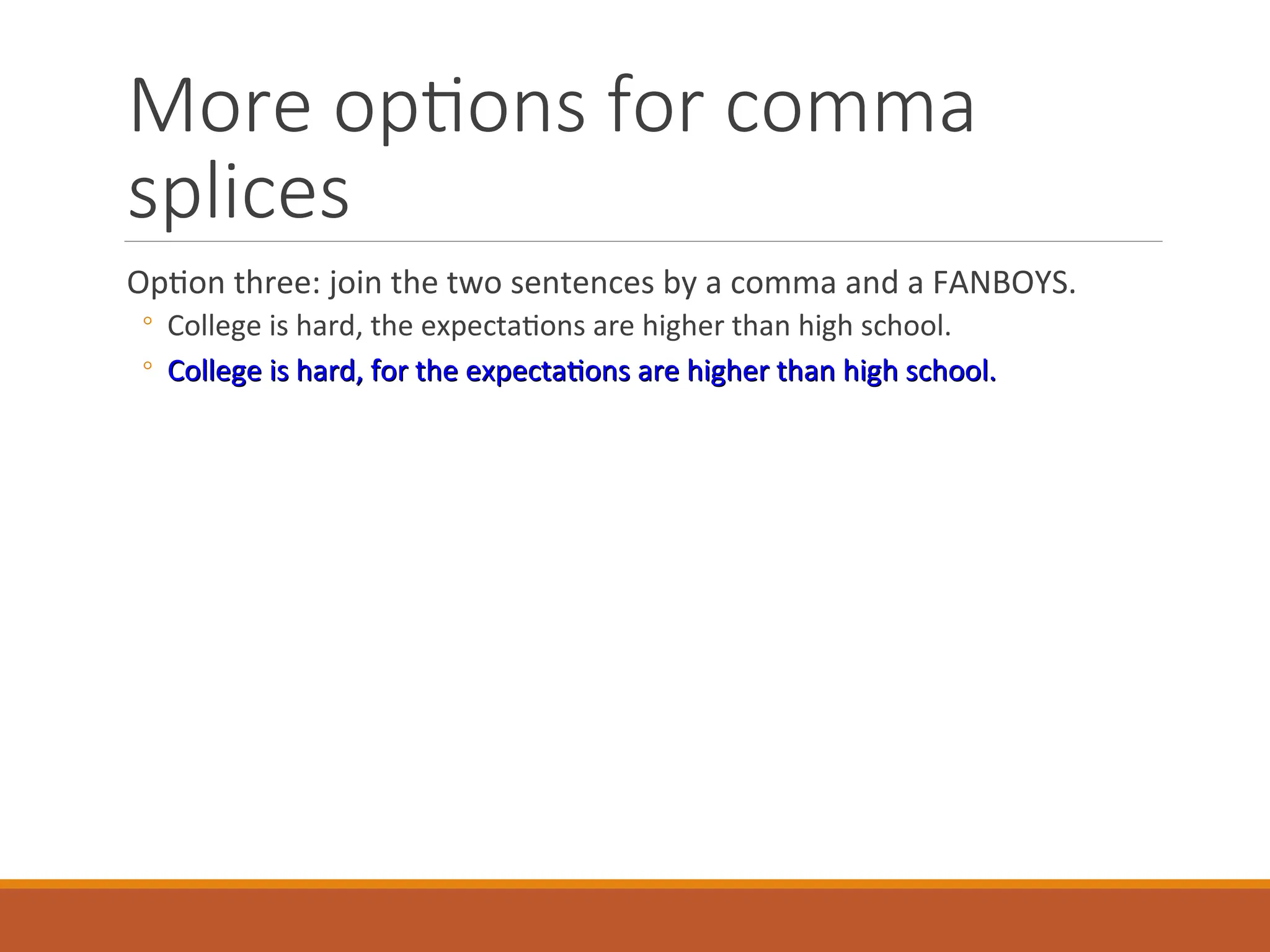 More options for comma
splices
Option three: join the two sentences by a comma and a FANBOYS.
◦ College is hard, the expectations are higher than high school.
◦ College is hard, for the expectations are higher than high school.
College is hard, for the expectations are higher than high school.
 