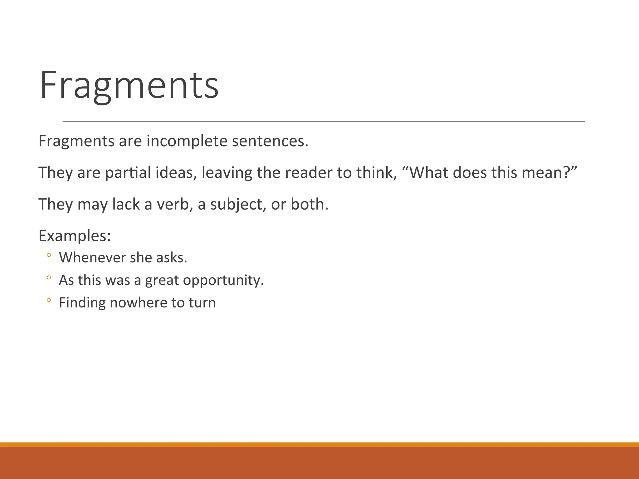 Fragments
Fragments are incomplete sentences.
They are partial ideas, leaving the reader to think, “What does this mean?”
They may lack a verb, a subject, or both.
Examples:
◦ Whenever she asks.
◦ As this was a great opportunity.
◦ Finding nowhere to turn
 