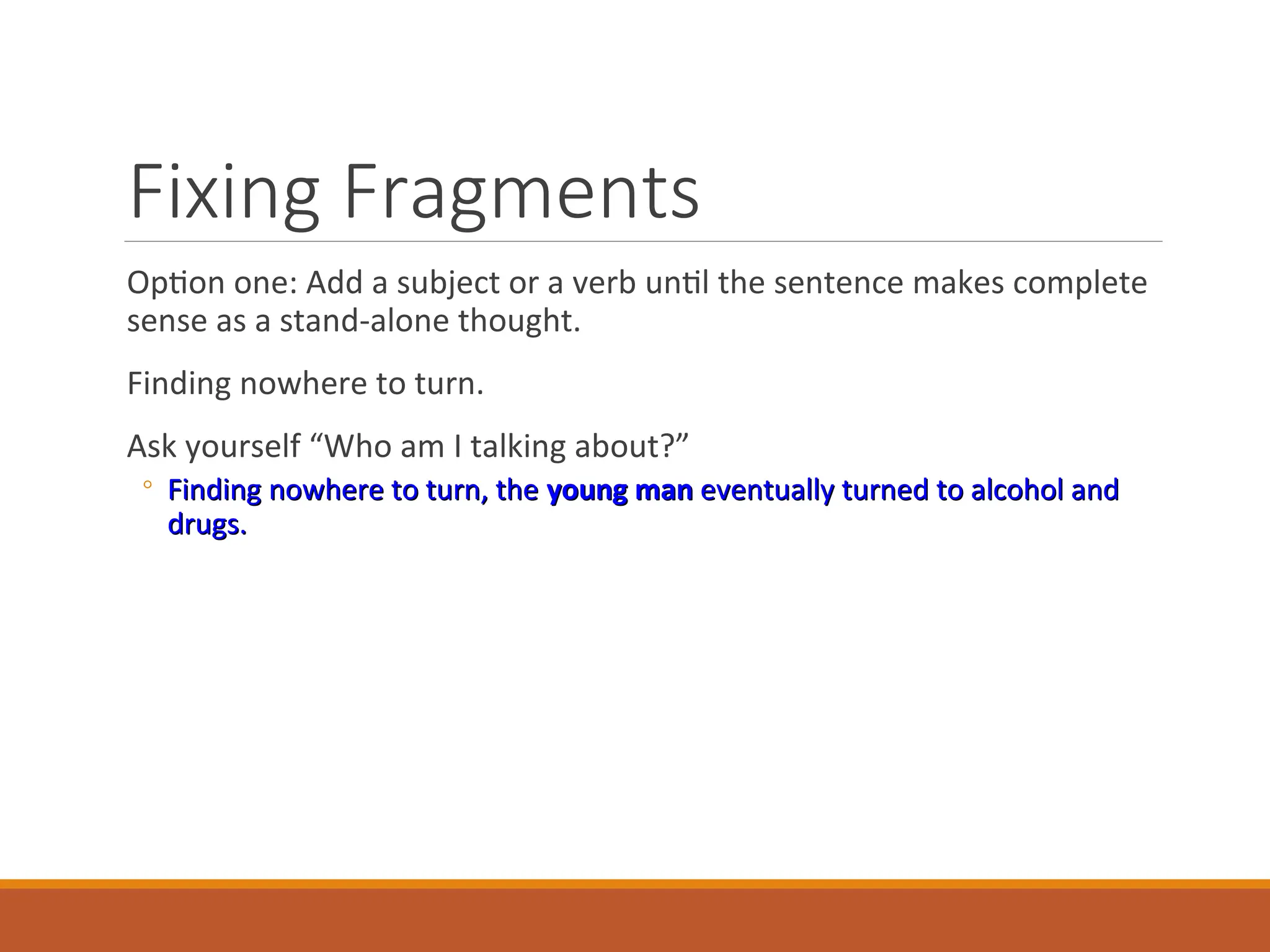 Fixing Fragments
Option one: Add a subject or a verb until the sentence makes complete
sense as a stand-alone thought.
Finding nowhere to turn.
Ask yourself “Who am I talking about?”
◦ Finding nowhere to turn, the
Finding nowhere to turn, the young man
young man eventually turned to alcohol and
eventually turned to alcohol and
drugs.
drugs.
 