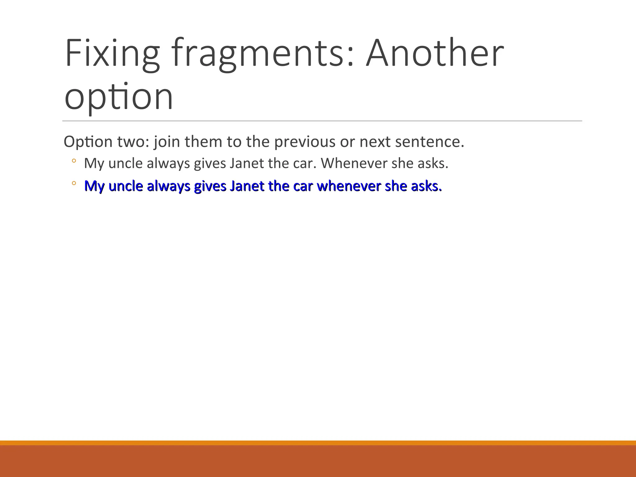 Fixing fragments: Another
option
Option two: join them to the previous or next sentence.
◦ My uncle always gives Janet the car. Whenever she asks.
◦ My uncle always gives Janet the car whenever she asks.
My uncle always gives Janet the car whenever she asks.
 