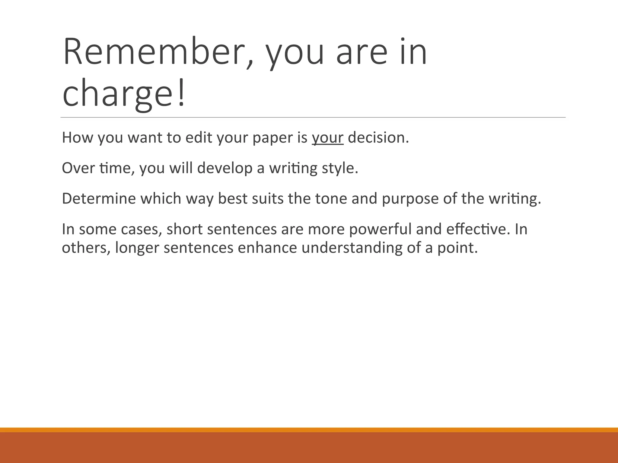 Remember, you are in
charge!
How you want to edit your paper is your decision.
Over time, you will develop a writing style.
Determine which way best suits the tone and purpose of the writing.
In some cases, short sentences are more powerful and effective. In
others, longer sentences enhance understanding of a point.
 