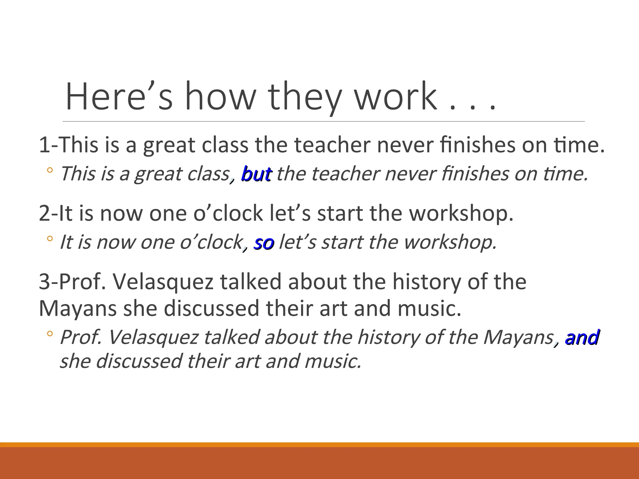 Here’s how they work . . .
1-This is a great class the teacher never finishes on time.
◦ This is a great class,
, but
but the teacher never finishes on time.
2-It is now one o’clock let’s start the workshop.
◦ It is now one o’clock,
, so
so let’s start the workshop.
3-Prof. Velasquez talked about the history of the
Mayans she discussed their art and music.
◦ Prof. Velasquez talked about the history of the Mayans,
, and
and
she discussed their art and music.
 