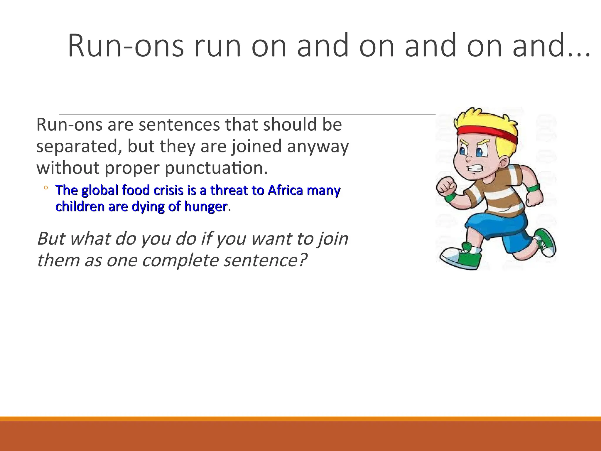 Run-ons run on and on and on and...
Run-ons are sentences that should be
separated, but they are joined anyway
without proper punctuation.
◦ The global food crisis is a threat to Africa many
The global food crisis is a threat to Africa many
children are dying of hunger
children are dying of hunger.
But what do you do if you want to join
them as one complete sentence?
 