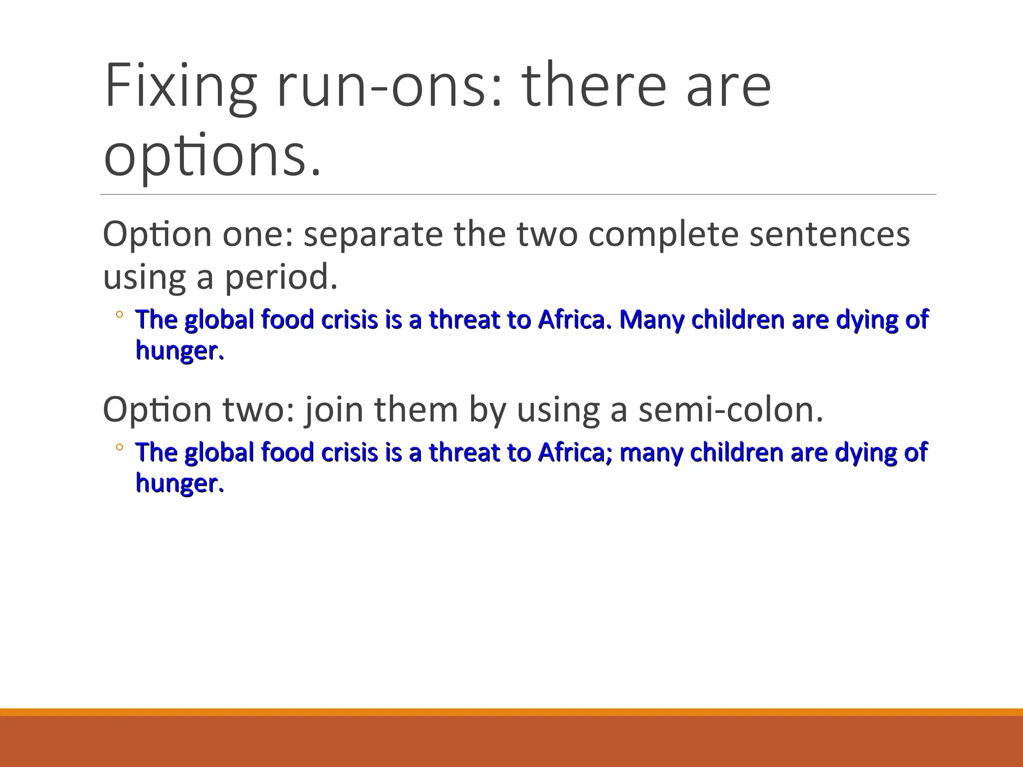Fixing run-ons: there are
options.
Option one: separate the two complete sentences
using a period.
◦ The global food crisis is a threat to Africa. Many children are dying of
The global food crisis is a threat to Africa. Many children are dying of
hunger.
hunger.
Option two: join them by using a semi-colon.
◦ The global food crisis is a threat to Africa; many children are dying of
The global food crisis is a threat to Africa; many children are dying of
hunger.
hunger.
 