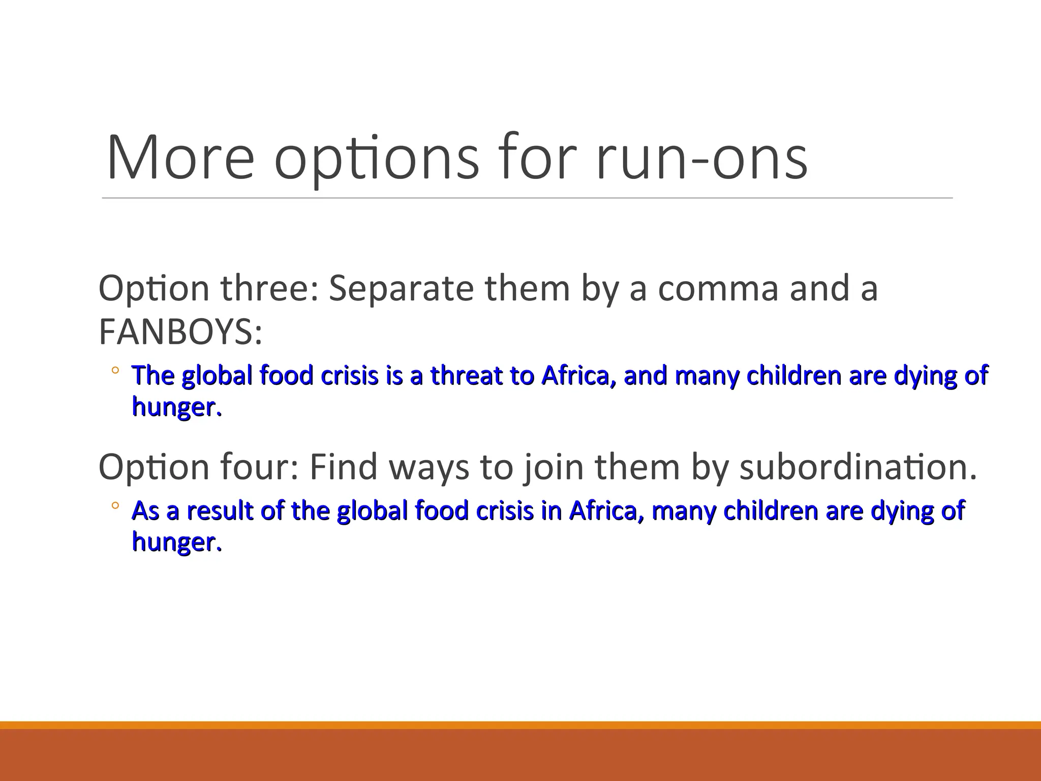 More options for run-ons
Option three: Separate them by a comma and a
FANBOYS:
◦ The global food crisis is a threat to Africa, and many children are dying of
The global food crisis is a threat to Africa, and many children are dying of
hunger.
hunger.
Option four: Find ways to join them by subordination.
◦ As a result of the global food crisis in Africa, many children are dying of
As a result of the global food crisis in Africa, many children are dying of
hunger.
hunger.
 