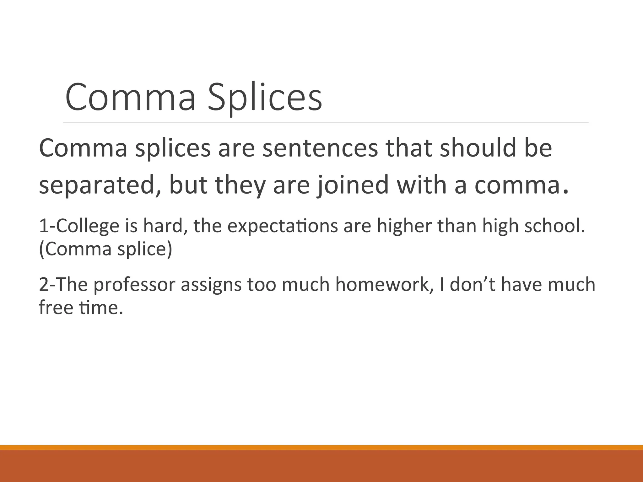 Comma Splices
Comma splices are sentences that should be
separated, but they are joined with a comma.
1-College is hard, the expectations are higher than high school.
(Comma splice)
2-The professor assigns too much homework, I don’t have much
free time.
 