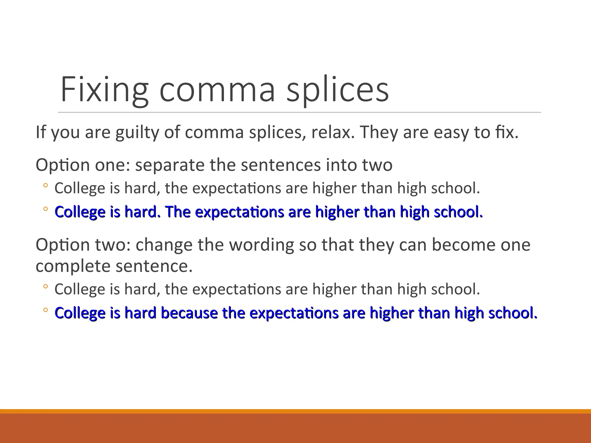 Fixing comma splices
If you are guilty of comma splices, relax. They are easy to fix.
Option one: separate the sentences into two
◦ College is hard, the expectations are higher than high school.
◦ College is hard. The expectations are higher than high school.
College is hard. The expectations are higher than high school.
Option two: change the wording so that they can become one
complete sentence.
◦ College is hard, the expectations are higher than high school.
◦ College is hard because the expectations are higher than high school.
College is hard because the expectations are higher than high school.
 