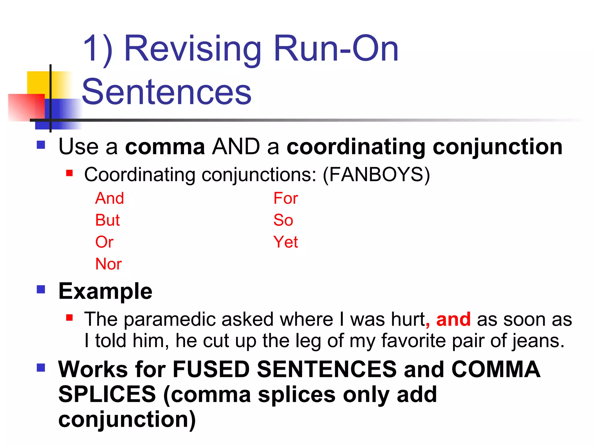 1) Revising Run-On Sentences Use a  comma  AND a  coordinating conjunction Coordinating conjunctions: (FANBOYS) And For But So Or Yet Nor Example The paramedic asked where I was hurt , and  as soon as I told him, he cut up the leg of my favorite pair of jeans. Works for FUSED SENTENCES and COMMA SPLICES (comma splices only add conjunction) 