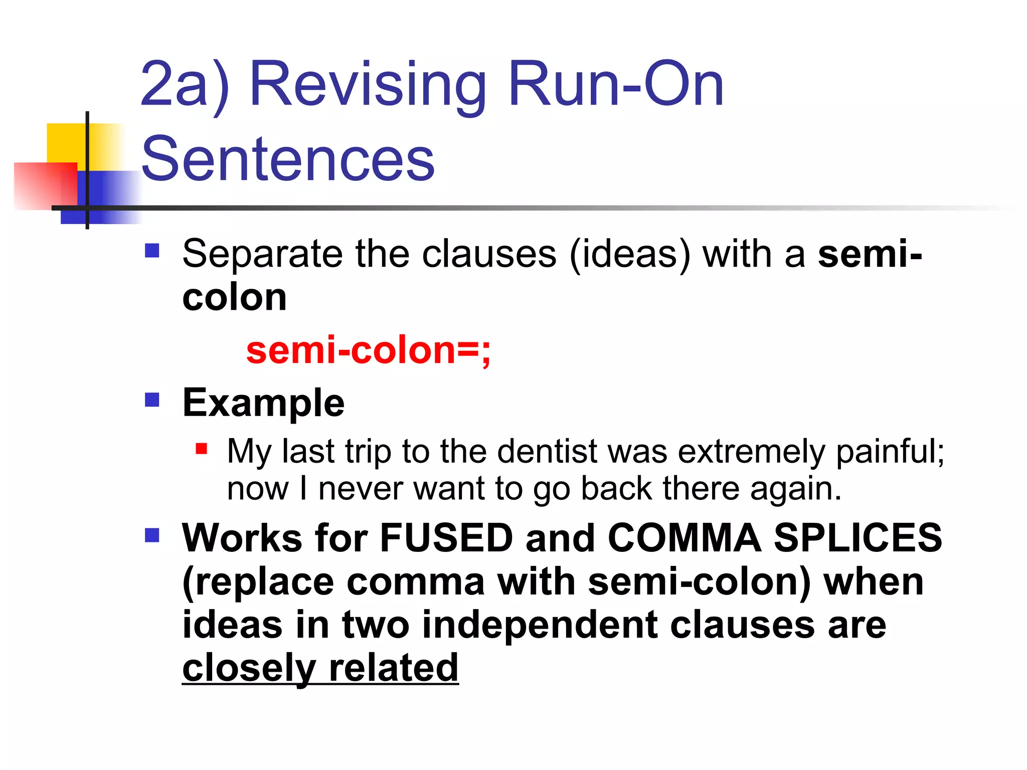 2a) Revising Run-On Sentences Separate the clauses (ideas) with a  semi-colon   semi-colon=; Example My last trip to the dentist was extremely painful; now I never want to go back there again. Works for FUSED and COMMA SPLICES (replace comma with semi-colon) when ideas in two independent clauses are  closely related 