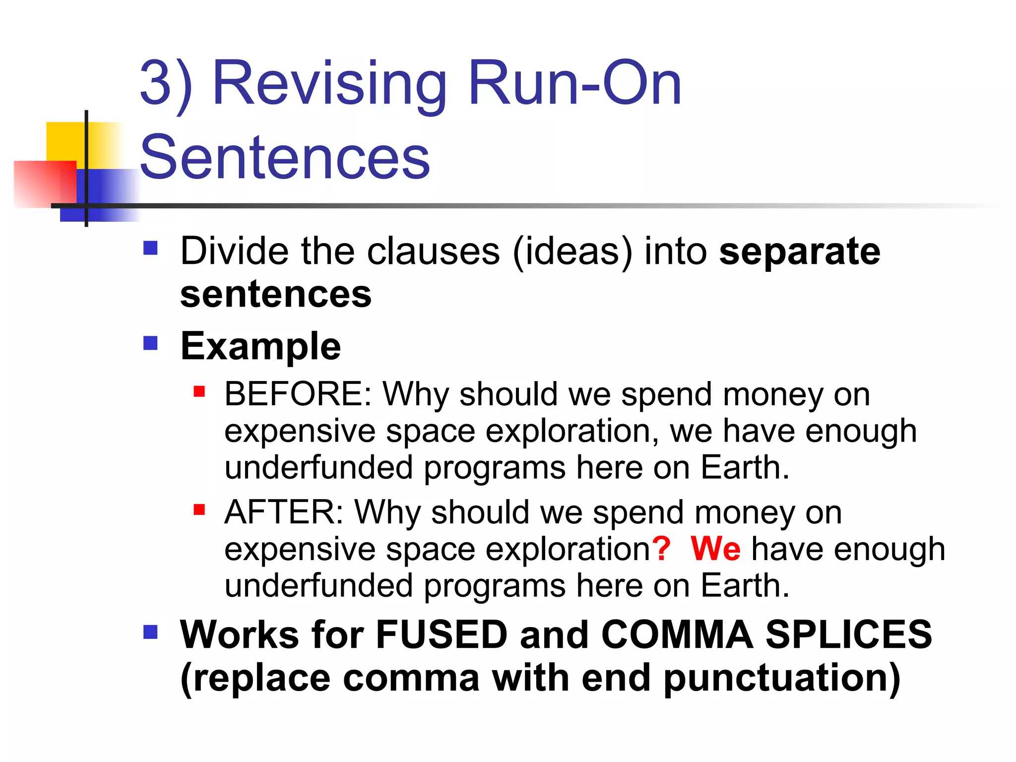 3) Revising Run-On Sentences Divide the clauses (ideas) into  separate sentences Example BEFORE: Why should we spend money on expensive space exploration, we have enough underfunded programs here on Earth. AFTER: Why should we spend money on expensive space exploration ?  We  have enough underfunded programs here on Earth. Works for FUSED and COMMA SPLICES (replace comma with end punctuation) 