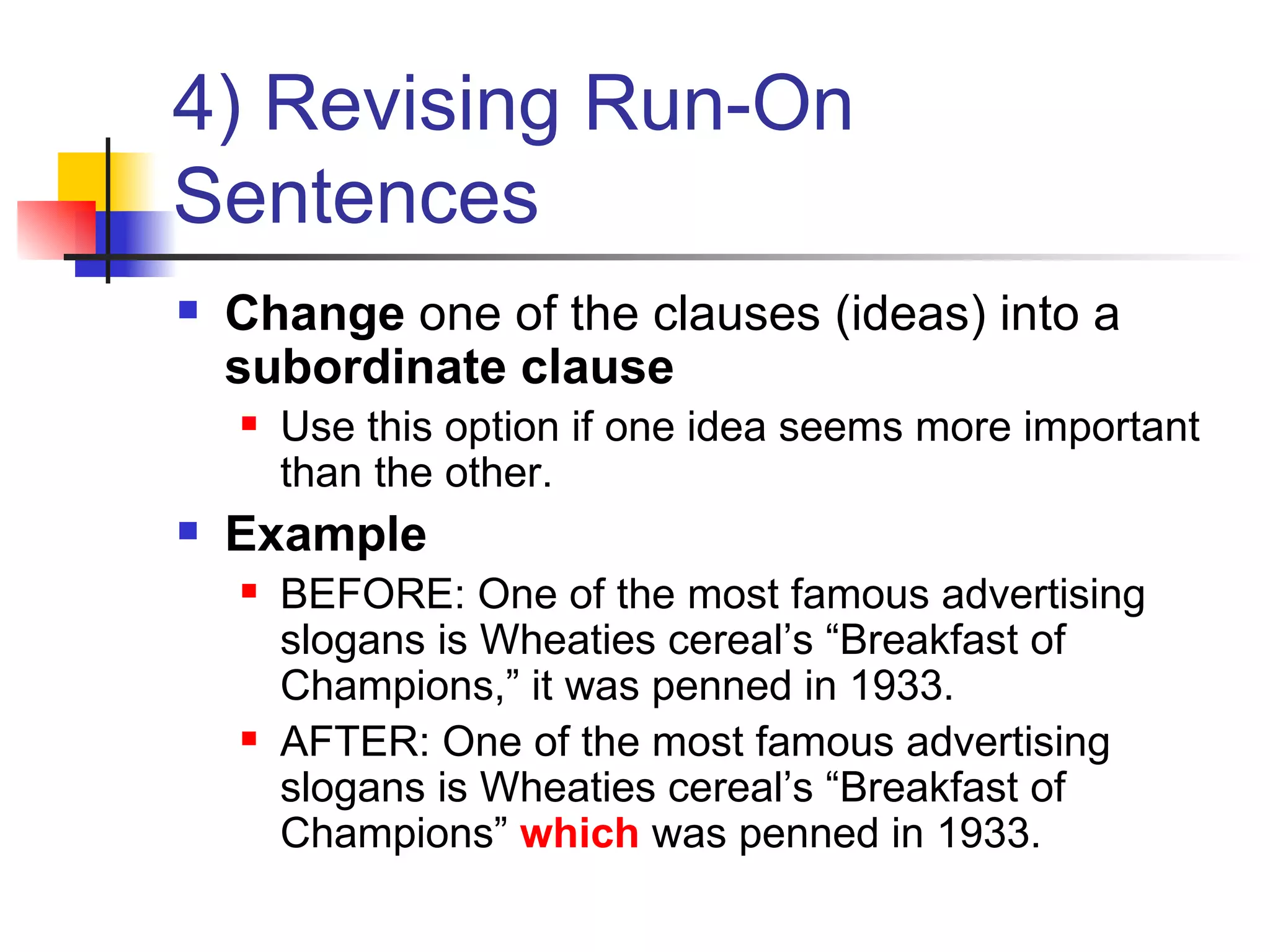 4) Revising Run-On Sentences Change  one of the clauses (ideas) into a  subordinate clause Use this option if one idea seems more important than the other. Example BEFORE: One of the most famous advertising slogans is Wheaties cereal’s “Breakfast of Champions,” it was penned in 1933. AFTER: One of the most famous advertising slogans is Wheaties cereal’s “Breakfast of Champions”  which  was penned in 1933. 