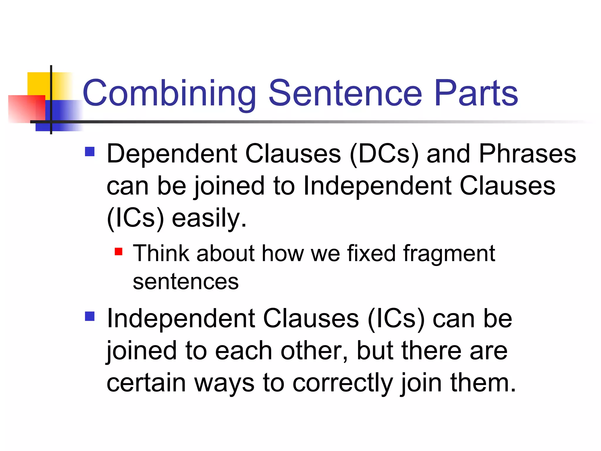 Combining Sentence Parts Dependent Clauses (DCs) and Phrases can be joined to Independent Clauses (ICs) easily. Think about how we fixed fragment sentences Independent Clauses (ICs) can be joined to each other, but there are certain ways to correctly join them. 