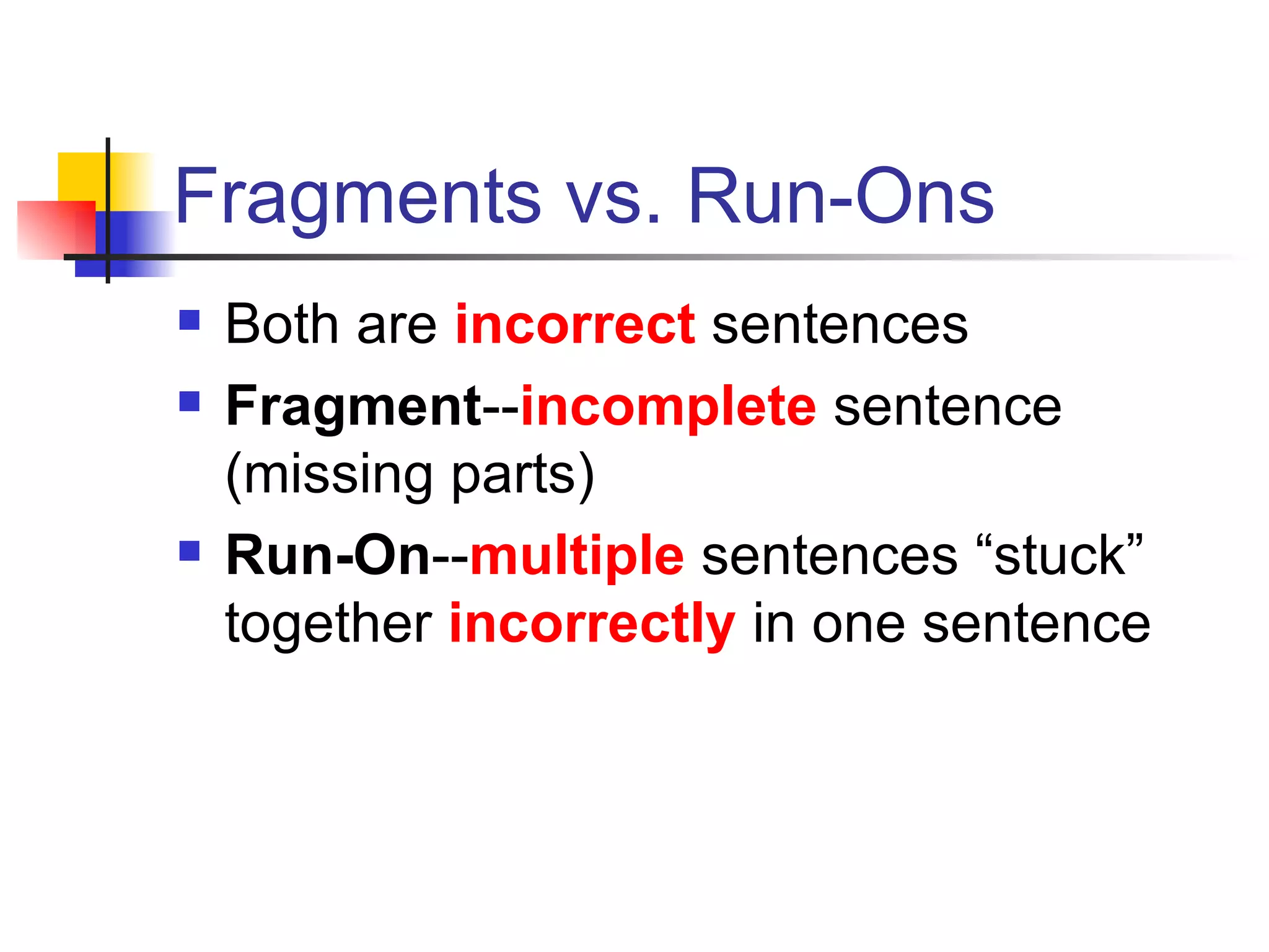 Fragments vs. Run-Ons Both are  incorrect   sentences Fragment -- incomplete   sentence (missing parts) Run-On -- multiple   sentences “stuck” together  incorrectly  in one sentence 