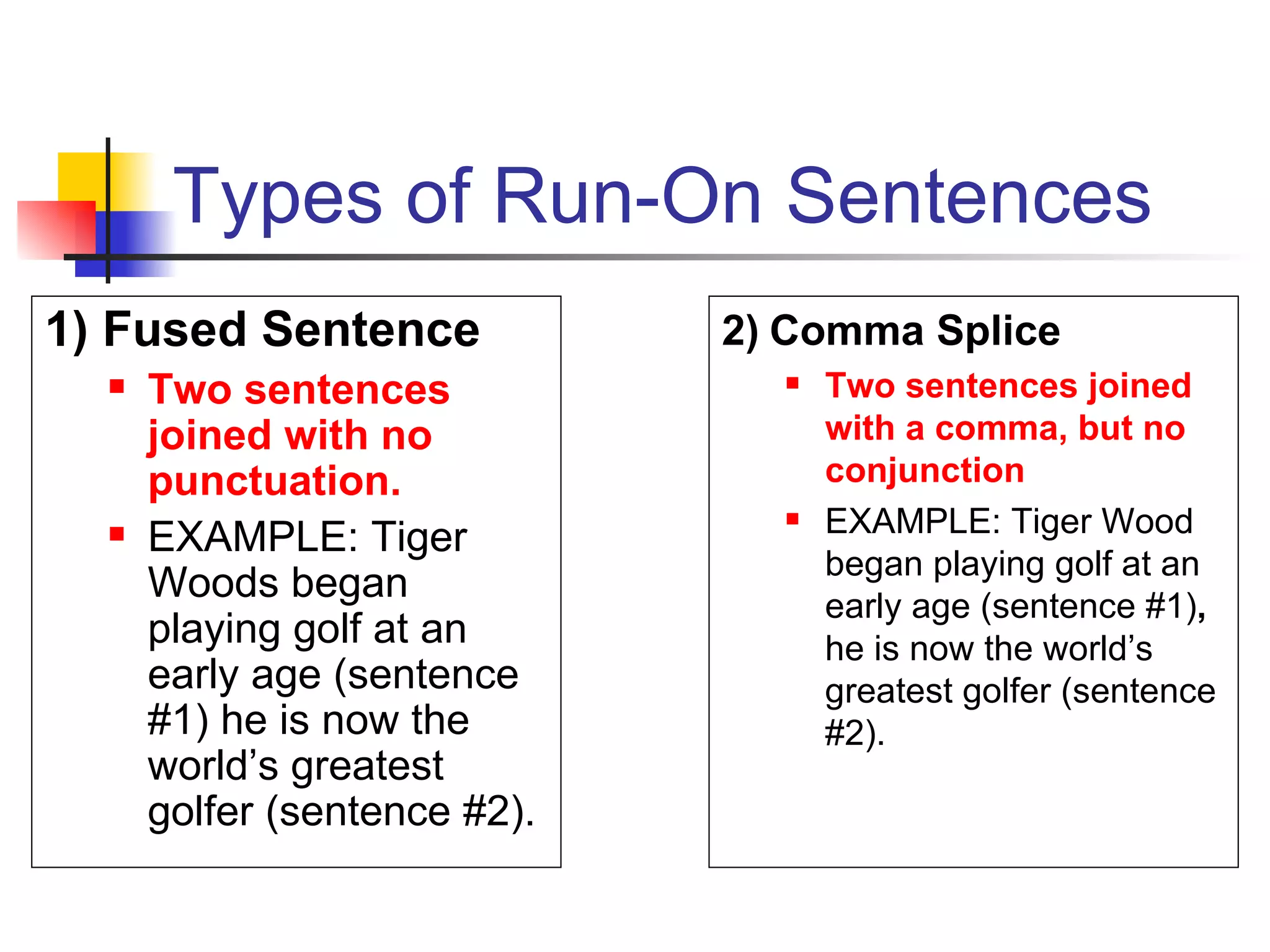 Types of Run-On Sentences 1) Fused Sentence Two sentences joined with no punctuation. EXAMPLE: Tiger Woods began playing golf at an early age (sentence #1) he is now the world’s greatest golfer (sentence #2). 2) Comma Splice Two sentences joined with a comma, but no conjunction EXAMPLE: Tiger Wood began playing golf at an early age (sentence #1) ,  he is now the world’s greatest golfer (sentence #2). 