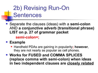 2b) Revising Run-On Sentences Separate the clauses (ideas) with a  semi-colon  AND  a conjunctive adverb (transitional phrase) LIST on p. 27 of grammar packet semi-colon=; Example Handheld PDAs are gaining in popularity ;   however , they are not nearly as popular as cell phones. Works for FUSED and COMMA SPLICES (replace comma with semi-colon) when ideas in two independent clauses are  closely related 