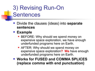 3) Revising Run-On Sentences Divide the clauses (ideas) into  separate sentences Example BEFORE: Why should we spend money on expensive space exploration, we have enough underfunded programs here on Earth. AFTER: Why should we spend money on expensive space exploration ?  We  have enough underfunded programs here on Earth. Works for FUSED and COMMA SPLICES (replace comma with end punctuation) 