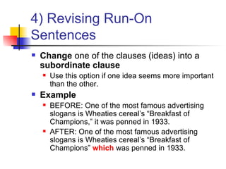 4) Revising Run-On Sentences Change  one of the clauses (ideas) into a  subordinate clause Use this option if one idea seems more important than the other. Example BEFORE: One of the most famous advertising slogans is Wheaties cereal’s “Breakfast of Champions,” it was penned in 1933. AFTER: One of the most famous advertising slogans is Wheaties cereal’s “Breakfast of Champions”  which  was penned in 1933. 