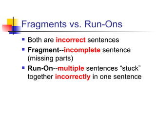 Fragments vs. Run-Ons Both are  incorrect   sentences Fragment -- incomplete   sentence (missing parts) Run-On -- multiple   sentences “stuck” together  incorrectly  in one sentence 