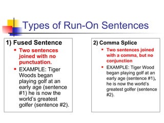 Types of Run-On Sentences 1) Fused Sentence Two sentences joined with no punctuation. EXAMPLE: Tiger Woods began playing golf at an early age (sentence #1) he is now the world’s greatest golfer (sentence #2). 2) Comma Splice Two sentences joined with a comma, but no conjunction EXAMPLE: Tiger Wood began playing golf at an early age (sentence #1) ,  he is now the world’s greatest golfer (sentence #2). 