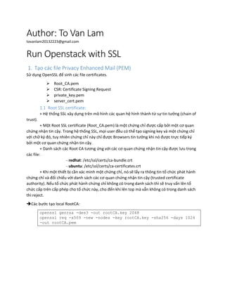 Author: To Van Lam
tovanlam20132223@gmail.com
Run Openstack with SSL
1. Tạo các file Privacy Enhanced Mail (PEM)
Sử dụng OpenSSL để sinh các file certificates.
 Root_CA.pem
 CSR: Certificate Signing Request
 private_key.pem
 server_cert.pem
1.1 Root SSL certificate:
+ Hệ thống SSL xây dựng trên mô hình các quan hệ hình thành từ sự tin tưởng (chain of
trust).
+ Một Root SSL certificate (Root_CA.pem) là một chứng chỉ được cấp bởi một cơ quan
chứng nhận tin cậy. Trong hệ thống SSL, mọi user đều có thể tạo signing key và một chứng chỉ
với chữ ký đó, tuy nhiên chứng chỉ này chỉ được Browsers tin tưởng khi nó được trực tiếp ký
bởi một cơ quan chứng nhận tin cậy.
+ Danh sách các Root CA tương ứng với các cơ quan chứng nhận tin cậy được lưu trong
các file:
- redhat: /etc/ssl/certs/ca-bundle.crt
- ubuntu: /etc/ssl/certs/ca-certificates.crt
+ Khi một thiết bị cần xác minh một chứng chỉ, nó sẽ lấy ra thông tin tổ chức phát hành
chứng chỉ và đối chiếu với danh sách các cơ quan chứng nhận tin cậy (trusted certificate
authority). Nếu tổ chức phát hành chứng chỉ không có trong danh sách thì sẽ truy vấn lên tổ
chức cấp trên cấp phép cho tổ chức này, cho đến khi lên top mà vẫn không có trong danh sách
thì reject.
Các bước tạo local RootCA:
openssl genrsa -des3 -out rootCA.key 2048
openssl req -x509 -new -nodes -key rootCA.key -sha256 -days 1024
-out rootCA.pem
 