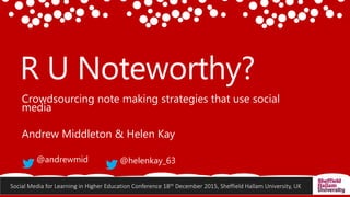 Social Media for Learning in Higher Education Conference 18th December 2015, Sheffield Hallam University, UK
R U Noteworthy?
Crowdsourcing note making strategies that use social
media
Andrew Middleton & Helen Kay
@andrewmid @helenkay_63
 