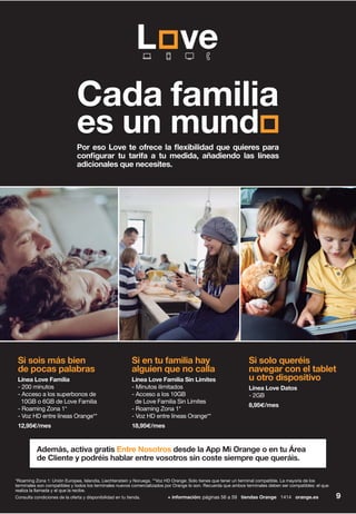9+ información: páginas 56 a 59 tiendas Orange 1414 orange.esConsulta condiciones de la oferta y disponibilidad en tu tienda.
Por eso Love te ofrece la flexibilidad que quieres para
configurar tu tarifa a tu medida, añadiendo las líneas
adicionales que necesites.
Si solo queréis
navegar con el tablet
u otro dispositivo
Línea Love Datos
- 2GB
8,95€/mes
Si en tu familia hay
alguien que no calla
Línea Love Familia Sin Límites
- Minutos ilimitados
- Acceso a los 10GB
de Love Familia Sin Límites
- Roaming Zona 1*
- Voz HD entre líneas Orange**
18,95€/mes
Cada familia
es un mund
Además, activa gratis Entre Nosotros desde la App Mi Orange o en tu Área
de Cliente y podréis hablar entre vosotros sin coste siempre que queráis.
Si sois más bien
de pocas palabras
Línea Love Familia
- 200 minutos
- Acceso a los superbonos de
10GB o 6GB de Love Familia
- Roaming Zona 1*
- Voz HD entre líneas Orange**
12,95€/mes
*Roaming Zona 1: Unión Europea, Islandia, Liechtenstein y Noruega. **Voz HD Orange: Solo tienes que tener un terminal compatible. La mayoría de los
terminales son compatibles y todos los terminales nuevos comercializados por Orange lo son. Recuerda que ambos terminales deben ser compatibles: el que
realiza la llamada y el que la recibe.
 