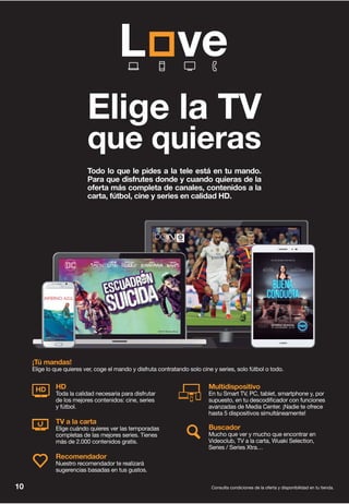Todo lo que le pides a la tele está en tu mando.
Para que disfrutes donde y cuando quieras de la
oferta más completa de canales, contenidos a la
carta, fútbol, cine y series en calidad HD.
Recomendador
Nuestro recomendador te realizará
sugerencias basadas en tus gustos.
Buscador
Mucho que ver y mucho que encontrar en
Videoclub, TV a la carta, Wuaki Selection,
Series / Series Xtra…
Multidispositivo
En tu Smart TV, PC, tablet, smartphone y, por
supuesto, en tu descodificador con funciones
avanzadas de Media Center. ¡Nadie te ofrece
hasta 5 dispositivos simultáneamente!
TV a la carta
Elige cuándo quieres ver las temporadas
completas de las mejores series. Tienes
más de 2.000 contenidos gratis.
HD
Toda la calidad necesaria para disfrutar
de los mejores contenidos: cine, series
y fútbol.
HD
¡Tú mandas!
Elige lo que quieres ver, coge el mando y disfruta contratando solo cine y series, solo fútbol o todo.
©2016 Warner Bros
©2016 Columbia Pictures Industries, Inc.
All Rights Reserved
Consulta condiciones de la oferta y disponibilidad en tu tienda.10
Elige la TV
que quieras
 
