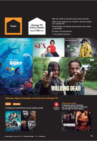 11
¡Primer mes gratis!
Y después, precio exclusivo
por ser cliente Orange 4,99€/mes
con Orange TV Cine y Series.
Además, elige los Canales a la Carta de tu Orange TV:
2 canales por solo 5€/mes con las mejores series.
+ información: páginas 56 a 59 tiendas Orange 1414 orange.es
Más de 3.500 contenidos para toda la familia.
Elige lo que quieres ver, cuando y donde quieras
con calidad HD.
Temporadas completas de las series más vistas
y premiadas.
El mejor cine de estreno.
Y 35 canales Premium.
Orange TV
Cine y Series
Desde 7,95€/mes
Hogar
© 2013 Sony Pictures Television Inc. and Showtime Networks Inc. All Rights Reserved.
Temporadas completas
© 2013 Sony Pictures Television Inc. All Rights Reserved.
Temporadas completas
2015 © Fox International Channels España, S.L.U.
Temporadas completas
© Disney/Pixar
 