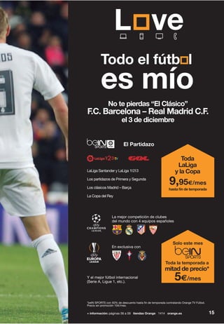 + información: páginas 56 a 59 tiendas Orange 1414 orange.es 15
Todo el fútb l
es mío
No te pierdas “El Clásico”
F.C. Barcelona – Real Madrid C.F.
el 3 de diciembre
*beIN SPORTS con 50% de descuento hasta fin de temporada contratando Orange TV Fútbol.
Precio sin promoción 10€/mes.
LaLiga Santander y LaLiga 1I2I3
Los partidazos de Primera y Segunda
Los clásicos Madrid – Barça
La Copa del Rey
El Partidazo
Toda
LaLiga
y la Copa
hasta fin de temporada
9,95€/mes
La mejor competición de clubes
del mundo con 4 equipos españoles
En exclusiva con
Y el mejor fútbol internacional
(Serie A, Ligue 1, etc.).
Solo este mes
Toda la temporada a
mitad de precio*
5€/mes
 