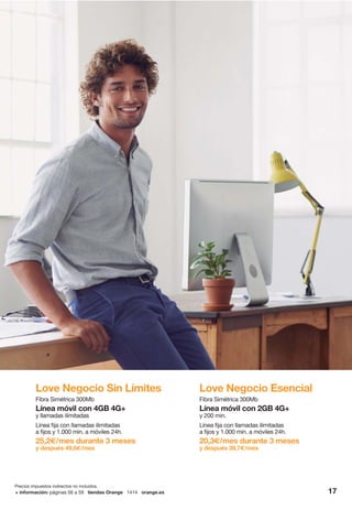 17+ información: páginas 56 a 59 tiendas Orange 1414 orange.es
Precios impuestos indirectos no incluidos.
Love Negocio Sin Límites
Fibra Simétrica 300Mb
Línea móvil con 4GB 4G+
y llamadas ilimitadas
Línea fija con llamadas ilimitadas
a fijos y 1.000 min. a móviles 24h.
25,2€/mes durante 3 meses
y después 49,6€/mes
Love Negocio Esencial
Fibra Simétrica 300Mb
Línea móvil con 2GB 4G+
y 200 min.
Línea fija con llamadas ilimitadas
a fijos y 1.000 min. a móviles 24h.
20,3€/mes durante 3 meses
y después 39,7€/mes
 