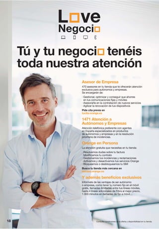 18 Consulta condiciones de la oferta y disponibilidad en tu tienda.
Asesor de Empresa
470 asesores en tu tienda que te ofrecerán atención
exclusiva para autónomos y empresas.
Se encargarán de:
· Gestionar, optimizar y conseguir que ahorres
en tus comunicaciones fijas y móviles
· Asesorarte en la contratación de nuevos servicios
· Agilizar la renovación de tus dispositivos
Pide cita previa en
tucita.orange.es
1471 Atención a
Autónomos y Empresas
Atención telefónica preferente con agentes
en España especializados en productos
de autónomos y empresas y en la resolución
prioritaria de incidencias.
Orange en Persona
La atención gratuita que necesitas en tu tienda:
· Resolvemos dudas sobre tu factura
· Modificamos tu contrato
· Gestionamos tus incidencias y reclamaciones
· Activamos y desactivamos tus servicios Orange
· Bloqueamos o desbloqueamos tu SIM
Busca tu tienda más cercana en
tiendas.orange.es
Y además beneficios exclusivos
Infórmate de las ventajas de ser autónomo
o empresa, como tener tu número fijo en el móvil
gratis, llamadas ilimitadas entre tus líneas móviles,
hasta 4 líneas adicionales de Fibra al mejor precio,
1.000 minutos en llamadas de fijo a móvil…
Tú y tu negoci tenéis
toda nuestra atención
 