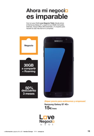 + información: páginas 56 a 59 tiendas Orange 1414 orange.es 19
Con la nueva Tarifa Love Negocio Total+ llévate ahora
el Samsung Galaxy S7 y exprime sus 30GB mensuales.
Además, incluye Office 365 Essentials y Tu Experto para
hacerte la vida más fácil en tu empresa.
¡Súper precio para autónomos y empresas!
Negocio
30GB
a compartir
+ Roaming
50%
descuento
3 meses
Samsung Galaxy S7 4G+
15€/mes
Ahora mi negoci
es imparable
 