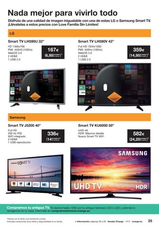 *Precios con la Tarifa Love Familia Sin Límites.
Nada mejor para vivirlo todo
Disfruta de una calidad de imagen inigualable con una de estas LG o Samsung Smart TV.
¡Llévatelas a estos precios con Love Familia Sin Límites!
Compramos tu antigua TV. Te damos hasta 120€ por tu antiguo televisor LCD o LED y además lo
recogemos en tu casa. Infórmate en compramostumovil.orange.es
UHD 4K
HDR: Máximo detalle
Nuevo Smart TV WiFi
Smart TV KU6000 50”
Smart TV LH590U 32”
LG
Samsung
HD 1366x768
PMI: 450HZ (100Hz)
WebOS 3.0
2 HDMI
1 USB 2.0
Smart TV LH590V 43”
Full HD 1920x1080
PMI: 450Hz (100Hz)
WebOS 3.0
2 HDMI
1 USB 2.0
359€
14,95€/mes
( )*24 meses
167€
6,95€/mes
( )*24 meses
582€
24,25€/mes
( )*24 meses
336€
14€/mes
( )*24 meses
Full HD
200 Hz PQI
WiFi integrado
2 HDMI
1 USB reproductor
Smart TV J5200 40”
25+ información: páginas 56 a 59 tiendas Orange 1414 orange.esConsulta condiciones de la oferta y disponibilidad en tu tienda.
 