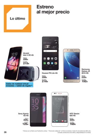 Estreno
al mejor precio
Huawei P9 Lite 4G
Samsung
Galaxy J5
2016 4G
Gafas de realidad virtual
incluidas + tablet de regalo**
Alcatel
Idol 4 VR 4G
Libre por
299€
215€
con tarifa*
Libre por
299€
216€
con tarifa*
Libre por
235€
192€
con tarifa*
HTC Desire
825 4G
Sony Xperia
E5 4G
Libre por
229€
126€
con tarifa*
Libre por
309€
168€
con tarifa*
Consulta condiciones de la oferta y disponibilidad en tu tienda.26
Lo último
* Precios con la Tarifa Love Familia Sin Límites. ** Promoción válida del 1 al 30 de noviembre o hasta fin de existencias (500 uds.).
 