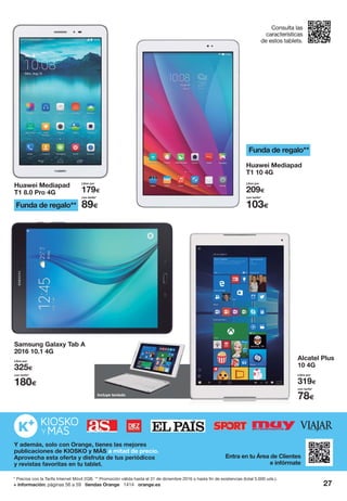 27+ información: páginas 56 a 59 tiendas Orange 1414 orange.es
Consulta las
características
de estos tablets.
Huawei Mediapad
T1 8.0 Pro 4G
Huawei Mediapad
T1 10 4G
Alcatel Plus
10 4G
Samsung Galaxy Tab A
2016 10.1 4G
con tarifa*
78€
Libre por
319€
con tarifa*
89€
Libre por
179€
con tarifa*
103€
Libre por
209€
con tarifa*
180€
Libre por
325€
Funda de regalo**
Funda de regalo**
Y además, solo con Orange, tienes las mejores
publicaciones de KIOSKO y MÁS a mitad de precio.
Aprovecha esta oferta y disfruta de tus periódicos
y revistas favoritas en tu tablet.
Entra en tu Área de Clientes
e infórmate
Incluye tecladocluye teclado
* Precios con la Tarifa Internet Móvil 2GB. ** Promoción válida hasta el 31 de diciembre 2016 o hasta fin de existencias (total 5.000 uds.).
 