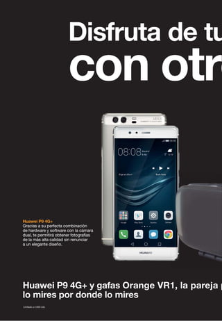 Huawei P9 4G+ y gafas Orange VR1, la pareja p
lo mires por donde lo mires
Huawei P9 4G+
Gracias a su perfecta combinación
de hardware y software con la cámara
dual, te permitirá obtener fotografías
de la más alta calidad sin renunciar
a un elegante diseño.
Limitado a 2.000 Uds
Disfruta de tu
con otro
 