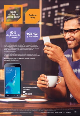Lo de “me he quedado sin datos” va a pasar a la historia
con Ballena Play. Porque podrás ver vídeos, compartir tus
fotos en RR.SS., escuchar música o descargarte las últimas
Apps, donde quieras y sin preocuparte de que se
te acaben los datos.
Además, Ballena Play incluye atención preferente, móvil
de sustitución en caso de reparación y llamadas con Voz HD*.
Ahora todo por solo 12,98€/mes durante 3 meses
y después 25,95€/mes.
Samsung Galaxy J3
2016 4G
5€/mes
24 meses
Darle
al play es
un no parar
50%
de descuento
3 meses
6GB 4G+
y llamadas
Ballena
Play
Consulta condiciones de la oferta y disponibilidad en tu tienda. 31+ información: páginas 56 a 59 tiendas Orange 1414 orange.es
* Voz HD Orange: Solo tienes que tener un terminal compatible. La mayoría de los terminales son compatibles y todos los terminales nuevos comercializados
por Orange lo son. Recuerda que ambos terminales deben ser compatibles: el que realiza la llamada y el que la recibe.
 