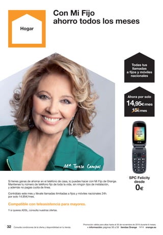 Consulta condiciones de la oferta y disponibilidad en tu tienda.32 + información: páginas 56 a 59 tiendas Orange 1414 orange.es
Con Mi Fijo
ahorro todos los meses
Hogar
Promoción válida para altas hasta el 30 de noviembre de 2016 durante 6 meses.
Todas tus
llamadas
a fijos y móviles
nacionales
SPC Felicity
desde
0€
14,95€/mes
Ahora por solo
18€/mes
Si tienes ganas de ahorrar en el teléfono de casa, lo puedes hacer con Mi Fijo de Orange.
Mantienes tu número de teléfono fijo de toda la vida, sin ningún tipo de instalación,
y además no pagas cuota de línea.
Contrátalo este mes y llévate llamadas ilimitadas a fijos y móviles nacionales 24h.
por solo 14,95€/mes.
Compatible con teleasistencia para mayores.
Y si quieres ADSL, consulta nuestras ofertas.
 