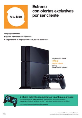 Consulta condiciones de la oferta y disponibilidad en tu tienda.
* Precios con la Tarifa Love Familia Sin Límites.
34
Sin pagos iniciales
Pago en 24 meses sin intereses
Compramos tus dispositivos a un precio imbatible
Estreno
con ofertas exclusivas
por ser cliente
Si quieres vender tu antigua consola PlayStation®, Xbox o Wii te damos
¡hasta 140€! Rápido, cómodo, sencillo y además lo recogemos en tu domicilio.
Infórmate en compramostumovil.orange.es
Y ahora además ¡compramos tu antigua consola!
PlayStation®4 500GB
252€
por ser cliente
276€
para nuevos clientes
 