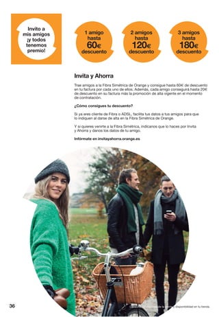 36
Invito a
mis amigos
¡y todos
tenemos
premio!
1 amigo
hasta
60€
descuento
2 amigos
hasta
120€
descuento
3 amigos
hasta
180€
descuento
Trae amigos a la Fibra Simétrica de Orange y consigue hasta 60€ de descuento
en tu factura por cada uno de ellos. Además, cada amigo conseguirá hasta 20€
de descuento en su factura más la promoción de alta vigente en el momento
de contratación.
¿Cómo consigues tu descuento?
Si ya eres cliente de Fibra o ADSL, facilita tus datos a tus amigos para que
lo indiquen al darse de alta en la Fibra Simétrica de Orange.
Y si quieres venirte a la Fibra Simétrica, indícanos que lo haces por Invita
y Ahorra y danos los datos de tu amigo.
Infórmate en invitayahorra.orange.es
Invita y Ahorra
Consulta condiciones de la oferta y disponibilidad en tu tienda.
 