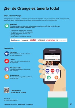 Más info en
serdeorange.orange.es
Descárgate ya
la App Ser de Orange
¡Ser de Orange es tenerlo todo!
Únete a Ser de Orange
El programa con las ventajas y beneficios que realmente te importan, solo por ser nuestro cliente. No esperes más,
descarga la App ¡y empieza a disfrutar de todos sus beneficios al instante y sin compromiso!
¿Quieres más?
Te invitamos
Al cine, conciertos, partidos de fútbol…
¡y mucho más!
Mis Descuentos
Las mejores ventajas en las tiendas
más cercanas
Carrefour
Acumula hasta un 5% de tu factura
en tu ChequeAhorro
Cepsa
Hasta 5 cénts.€/litro de descuento
en carburante
+ información: páginas 56 a 59 tiendas Orange 1414 orange.es
Mi Hucha
Ahora al comprar en las mejores tiendas online a través de la App Ser de Orange,
llenas tu Hucha Orange con dinero para:
. Comprar con Orange Cash. ¡Además
te regalamos el 20% de lo traspasado!
. Llevarte descuentos en tu factura
. Recargar saldo
. Donar dinero a la ONG que quieras
37
 