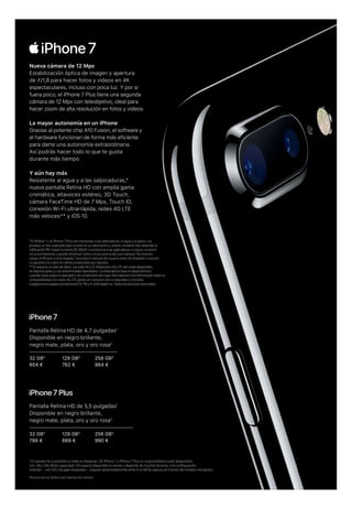 *El iPhone 7 y el iPhone 7 Plus son resistentes a las salpicaduras, el agua y el polvo. Las
pruebas se han realizado bajo control en un laboratorio y ambos modelos han obtenido la
no es permanente y puede disminuir como consecuencia del uso habitual. No intentes
La garantía no cubre los daños producidos por líquidos.
**Se requiere un plan de datos. Las redes 4G LTE Advanced y 4G LTE solo están disponibles
compatibilidad con redes 4G LTE, ponte en contacto con tu operador y consulta
El iPhone 7 y iPhone 7 Plus en negro brillante están disponibles
256 GB3
990 €
128 GB3
888 €
32 GB3
786 €
Pantalla Retina HD de 5,5 pulgadas1
Disponible en negro brillante,
negro mate, plata, oro y oro rosa2
256 GB3
864 €
128 GB3
762 €
32 GB3
654 €
Pantalla Retina HD de 4,7 pulgadas1
Disponible en negro brillante,
negro mate, plata, oro y oro rosa2
Nueva cámara de 12 Mpx
Estabilización óptica de imagen y apertura
de ƒ/1,8 para hacer fotos y vídeos en 4K
espectaculares, incluso con poca luz. Y por si
fuera poco, el iPhone 7 Plus tiene una segunda
cámara de 12 Mpx con teleobjetivo, ideal para
hacer zoom de alta resolución en fotos y vídeos.
La mayor autonomía en un iPhone
Gracias al potente chip A10 Fusion, el software y
el hardware funcionan de forma más eficiente
para darte una autonomía extraordinaria.
Así podrás hacer todo lo que te gusta
durante más tiempo.
Y aún hay más
Resistente al agua y a las salpicaduras,*
nueva pantalla Retina HD con amplia gama
cromática, altavoces estéreo, 3D Touch,
cámara FaceTime HD de 7 Mpx, Touch ID,
conexión Wi-Fi ultrarrápida, redes 4G LTE
más veloces** y iOS 10.
 
