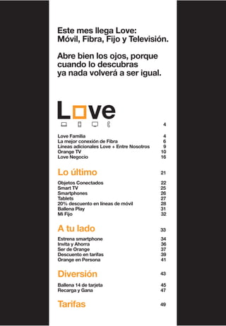 Este mes llega Love:
Móvil, Fibra, Fijo y Televisión.
Abre bien los ojos, porque
cuando lo descubras
ya nada volverá a ser igual.
49Tarifas
4
Love Familia 4
La mejor conexión de Fibra 6
Líneas adicionales Love + Entre Nosotros 9
Orange TV 10
Love Negocio 16
Lo último 21
Objetos Conectados 22
Smart TV 25
Smartphones 26
Tablets 27
20% descuento en líneas de móvil 28
Ballena Play 31
Mi Fijo 32
A tu lado 33
Estrena smartphone 34
Invita y Ahorra 36
Ser de Orange 37
Descuento en tarifas 39
Orange en Persona 41
Diversión 43
Ballena 14 de tarjeta 45
Recarga y Gana 47
 