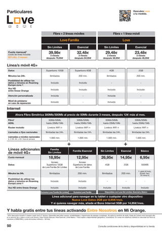 50 Consulta condiciones de la oferta y disponibilidad en tu tienda.
Disponibles con Love Sin Límites, Esencial y Básico
Particulares Descubre Love
a tu medida.
Fibra + 2 líneas móviles Fibra + 1 línea móvil
Internet
Ahora Fibra Simétrica 300Mb/300Mb al precio de 50Mb durante 3 meses, después 12€ más al mes.
Fibra2
ADSL
50Mb/50Mb
hasta 20Mb/1Mb
50Mb/50Mb
hasta 20Mb/1Mb
50Mb/50Mb
hasta 20Mb/1Mb
50Mb/50Mb
hasta 20Mb/1Mb
Router incluido Livebox WiFi n Livebox WiFi n Livebox WiFi n Livebox WiFi n
Llamadas a fijos nacionales Ilimitadas las 24h. Ilimitadas las 24h. Ilimitadas las 24h. Ilimitadas las 24h.
Llamadas a móviles nacionales
(L-V 20h.-8h. y 24h. fines de semana)
1.000 min. 1.000 min. 1.000 min. 1.000 min.
Línea/s móvil 4G+
Datos Superbono 10GB Superbono 6GB 4GB 2GB
Minutos las 24h. Ilimitados 200 min. Ilimitados 200 min.
Posibilidad de utilizar los
datos y minutos en Roaming
Europa zona 1
Incluido Incluido - -
Voz HD
entre líneas Orange
Incluido Incluido Incluido Incluido
Atención personalizada Incluida - Incluida -
Móvil de préstamo
en caso de reparación
Incluido - Incluido -
Sin Límites Esencial Sin Límites Esencial
Cuota mensual1
cuota de línea incluida
50%dto. 3 meses
39,98€
3 meses
después 79,95€
32,48€
3 meses
después 64,95€
29,48€
3 meses
después 58,95€
23,48€
3 meses
después 46,95€
Líneas adicionales
de móvil 4G+
Familia
Sin Límites
Familia Esencial Sin Límites Esencial Básico
Cuota mensual 18,95€ 12,95€ 26,95€ 14,95€ 6,95€
Datos
Acceso
Superbono 10GB
de Love Familia Sin Límites
Acceso
Superbono de datos
de Love Familia
4GB 2GB 500MB
Minutos las 24h. Ilimitados 200 min. Ilimitados 200 min.
1 cént.€/min.
(Establ. llam.
20 cénts.€)
Posibilidad de utilizar los
datos y minutos en Roaming
Europa zona 1
Incluido Incluido - - -
Voz HD entre líneas Orange Incluido Incluido Incluido Incluido Incluido
Línea adicional para navegar en tu tablet o cualquier otro dispositivo:
Nueva Love Datos 2GB por 8,95€/mes.
Y si quieres navegar más, añade el Bono Internet 5GB por 14,95€/mes.
Y habla gratis entre tus líneas activando Entre Nosotros en Mi Orange.
1
50% descuento durante 3 meses a partir de la 2ª factura. Disponible para altas nuevas, portabilidades y migraciones de prepago a postpago. No aplica a cambios de tarifa, líneas de Cartera móvil (excepto alta
en el servicio fijo y pasa a Love) Love Ahorro, línea Familia Esencial, línea Esencial y línea Básico. 2
Fibra sujeta a disponibilidad geográfica, consúltanos. En zonas de cobertura indirecta la velocidad de Fibra se
mantiene a 30Mb/5Mb y cuota de acceso indirecto + 3€/mes.
Exclusiva Love Familia Sin Límites Exclusiva Love Familia
Love Familia Love
 