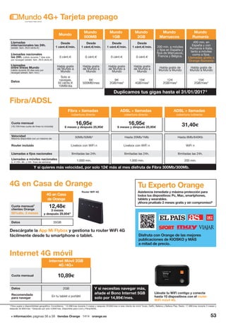 + información: páginas 56 a 59 tiendas Orange 1414 orange.es 53
Mundo
Mundo
500MB
Mundo
1GB
Mundo
2GB
Mundo
Marruecos
Mundo
Rumanía
Llamadas
internacionales las 24h.
(establ. llam. 29,9 cénts.€)
Desde
1 cént.€/min.
Desde
1 cént.€/min.
Desde
1 cént.€/min.
Desde
1 cént.€/min. 200 min. a móviles
y fijos en España y
fijos de Marruecos,
Francia y Bélgica.
400 min. en
España y con
Rumanía e Italia,
tanto a móviles
como a fijos.
Llamadas gratis a
Orange Rumanía
Llamadas nacionales
las 24h. (válido durante 7 días solo
por recargar) (establ. llam. 29,9 cénts.€)
0 cént.€ 0 cént.€ 0 cént.€ 0 cént.€
Llamadas
entre líneas Mundo
(válido durante 30 días solo por
recargar) (establ. llam. incl.)
Habla gratis
de Mundo a
Mundo
Habla gratis
de Mundo a
Mundo
Habla gratis
de Mundo a
Mundo
Habla gratis
de Mundo a
Mundo
Habla gratis de
Mundo a Mundo
Habla gratis de
Mundo a Mundo
Datos
Solo si
navegas,
50 cénts.€
10MB/día
6€
500MB/mes
9€
2GB/mes3
15€
4GB/mes3
12€
2GB/mes3
15€
2GB/mes3
4G+ Tarjeta prepago
4
Fibra sujeta a disponibilidad geográfica. Consúltanos. 5
12,48€/mes durante 3 meses y después 29,95€/mes si eres cliente de móvil Tucán, Delfín, Ballena y Ballena Play. Resto: 17,48€/mes durante 3 meses y
después 34,95€/mes. 6
Después por solo 4,95€/mes. Disponible para Love y Fibra/ADSL.
Fibra + llamadas
cobertura directa
ADSL + llamadas
cobertura directa
ADSL + llamadas
cobertura indirecta
Cuota mensual
(18,15€/mes cuota de línea no incluida)
16,95€
6 meses y después 25,95€
16,95€
6 meses y después 25,95€
31,40€
Velocidad
Máxima disponible con un máximo de: 50Mb/50Mb4
Hasta 20Mb/1Mb Hasta 6Mb/640Kb
Router incluido Livebox con WiFi n Livebox con WiFi n WiFi n
Llamadas a fijos nacionales Ilimitadas las 24h. Ilimitadas las 24h. Ilimitadas las 24h.
Llamadas a móviles nacionales
(L-V 20h.-8h. y 24h. fines de semana)
1.000 min. 1.000 min. 200 min.
Fibra/ADSL
Y si quieres más velocidad, por solo 12€ más al mes disfruta de Fibra 300Mb/300Mb.
4G en Casa de Orange
4G en Casa
de Orange
Cuota mensual1
clientes Orange
50%dto. 3 meses
12,48€
3 meses
y después 29,95€5
Datos 35GB
Router WiFi 4G
Internet 4G móvil
Llévate tu WiFi contigo y conecta
hasta 10 dispositivos con el router
WiFi móvil 4G.
Tu Experto Orange
Asistencia inmediata y máxima protección para
todos tus dispositivos: Pc, Mac, smartphones,
tablets y wearables.
¡Ahora pruébalo 2 meses gratis y sin compromiso!6
Internet Móvil 2GB
4G /4G+
Cuota mensual 10,89€
Datos 2GB
Recomendada
para navegar
En tu tablet o portátil
Descárgate la App Mi Flybox y gestiona tu router WiFi 4G
fácilmente desde tu smartphone o tablet. Disfruta con Orange de las mejores
publicaciones de KIOSKO y MÁS
a mitad de precio.
Duplicamos tus gigas hasta el 31/01/20173
Y si necesitas navegar más,
añade el Bono Internet 5GB
solo por 14,95€/mes.
 