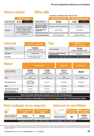 + información: páginas 56 a 59 tiendas Orange 1414 orange.es 55
5
beIN Sports 4,2€/mes hasta fin de temporada al contratar Orange TV Fútbol: precio sin promoción 8,3€/mes. 6
Wuaki Selection gratis 1 mes para contrataciones del 1 al 30 de noviembre. 7
Netflix tres meses gratis contratando Orange TV
Cine y series. 8
Ofertas disponibles con tecnología ADSL según disponibilidad geográfica de la Fibra. Consulta condiciones a tu comercial. 9
También disponible Mi Fijo Pro sin llamadas a móviles por 10€/mes. 10
24,8€/mes para clientes Tucán
Pro, Delfín Pro o Ballena Pro.
Precios impuestos indirectos no incluidos.
4G en tu negocio
35GB
4G en tu oficina
60GB
Cuota mensual1
50%dto. 3 meses
14,5€
3 meses después 28,9€10
24,8€
3 meses después 49,5€
Internet Móvil
Pro 2GB
Internet Móvil
Pro 8GB
Cuota mensual1
9€
10,4€
3 meses
después 20,7€1
Para trabajar en tu negocio Internet en movilidad
Y si quieres aún más datos, añade el Bono Internet 5GB por solo 12,4€/mes.
4G /4G+4G
Móvil Ballena Pro Delfín Pro Tucán Pro
Cuota mensual1
50%dto. 3 meses
18,2€
3 meses
después 35,5€
11,6€
3 meses
después 22,3€
14,1€
3 meses
después 27,3€
20,5€
Datos 6GB
+0,83€ cada 100MB extra
6GB
+0,83€ cada 100MB extra
3GB
+0,83€ cada 100MB extra
1,5GB
+0,83€ cada 100MB extra
Llamadas las 24h.
Ilimitadas
+100min./100MB
RoamingEuropa
100 min. Ilimitadas Ilimitadas
SMS Ilimitados Ilimitados Ilimitados Ilimitados
Atención personalizada Incluida Incluida Incluida -
Móvil de préstamo
en caso de reparación
Incluido Incluido Incluido -
Ahora tus líneas adicionales siempre con un 20% de descuento.
Ahora tus líneas adicionales siempre con un 20% de descuento.
Comparte tu tarifa en todos tus dispositivos con MultiSIM, ahora por solo 1,7€ durante 24 meses.
Fibra Pro + llamadas
Cuota mensual
Cuota de línea no incluida
14,01€
6 meses y después 21,5€
Velocidad 50Mb/50Mb8
Llamadas
Ilimitadas a fijos y 1.000 min.
a móviles las 24h.
Mi Fijo Pro
con Min. ilimitados9
Cuota mensual 12,4€
6 meses y después 14,9€
Llamadas a fijos y móviles
nacionales 24h. Ilimitadas
Internet Fijo
Para tu oficina
Tu Experto Orange
Cuota mensual 4,1€
Ventajas
Ayuda Experta 24h., Seguridad
y Antivirus, Disco Duro Virtual,
Revisión y Puesta a Punto
de tus dispositivos, Servicio
gratuito de atención en persona
en 100 tiendas.
Office 365 Premium Office 365 Essentials
Cuota mensual 10,5€ 4,5€
Aplicaciones Office
Instalación hasta 15 dispositivos Uso online
Correo electrónico
profesional Buzón 50GB Buzón 50GB
Almacenamiento Nube 1TB con OneDrive para la empresa 1TB con OneDrive para la empresa
Videoconferenciasonline Skype empresarial Skype empresarial
Office 365
Compatible con Windows, Mac, AndroidTM
e iOS
Gratis con
Love Negocio Total+
Gratis con
Love Negocio Total+
 
