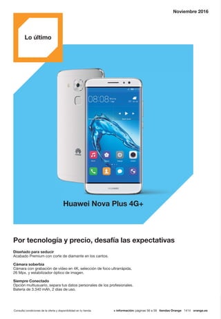 Consulta condiciones de la oferta y disponibilidad en tu tienda. + información: páginas 56 a 59 tiendas Orange 1414 orange.es
Por tecnología y precio, desafía las expectativas
Huawei Nova Plus 4G+
Noviembre 2016
Diseñado para seducir
Acabado Premium con corte de diamante en los cantos.
Cámara soberbia
Cámara con grabación de vídeo en 4K, selección de foco ultrarrápida,
26 Mpx. y estabilizador óptico de imagen.
Siempre Conectado
Opción multiusuario, separa tus datos personales de los profesionales.
Batería de 3.340 mAh, 2 días de uso.
Lo último
 