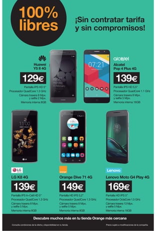 ¡Sin contratar tarifa
y sin compromisos!
100%
libres
Descubre muchos más en tu tienda Orange más cercana
Huawei
Y5 II 4G
129€
Pantalla IPS HD 5”
Procesador QuadCore 1.3 GHz
Cámara trasera 8 Mpx.
y selfie 2 Mpx.
Memoria interna 8GB
Consulta condiciones de la oferta y disponibilidad en tu tienda. Precio sujeto a modificaciones de la compañía.
Pantalla IPS In-Cell HD 5”
Procesador QuadCore 1.3 GHz
Cámara trasera 8 Mpx.
y selfie 5 Mpx.
Memoria interna 8GB
Pantalla HD IPS 5,2”
Procesador QuadCore 1.3 GHz
Cámara trasera 8 Mpx.
y selfie 5 Mpx.
Memoria interna 8GB
LG K8 4G Orange Dive 71 4G Lenovo Moto G4 Play 4G
139€ 149€
Pantalla HD IPS 5”
Procesador OctaCore 1.5 GHz
Cámara trasera 13 Mpx.
y selfie 5 Mpx.
Memoria interna 16GB
169€
Pantalla IPS HD 5,5”
Procesador QuadCore 1.1 GHz
Cámara trasera 8 Mpx.
y selfie 5 Mpx.
Memoria interna 16GB
Alcatel
Pop 4 Plus 4G
139€
 