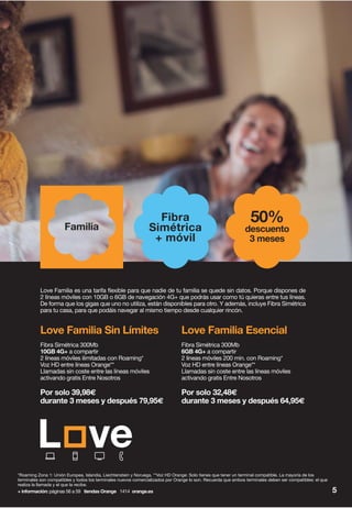 *Roaming Zona 1: Unión Europea, Islandia, Liechtenstein y Noruega. **Voz HD Orange: Solo tienes que tener un terminal compatible. La mayoría de los
terminales son compatibles y todos los terminales nuevos comercializados por Orange lo son. Recuerda que ambos terminales deben ser compatibles: el que
realiza la llamada y el que la recibe.
+ información: páginas 56 a 59 tiendas Orange 1414 orange.es 5
Love Familia es una tarifa flexible para que nadie de tu familia se quede sin datos. Porque dispones de
2 líneas móviles con 10GB o 6GB de navegación 4G+ que podrás usar como tú quieras entre tus líneas.
De forma que los gigas que uno no utiliza, están disponibles para otro. Y además, incluye Fibra Simétrica
para tu casa, para que podáis navegar al mismo tiempo desde cualquier rincón.
Love Familia Sin Límites
Fibra Simétrica 300Mb
10GB 4G+ a compartir
2 líneas móviles ilimitadas con Roaming*
Voz HD entre líneas Orange**
Llamadas sin coste entre las líneas móviles
activando gratis Entre Nosotros
Por solo 39,98€
durante 3 meses y después 79,95€
Familia
50%
descuento
3 meses
Love Familia Esencial
Fibra Simétrica 300Mb
6GB 4G+ a compartir
2 líneas móviles 200 min. con Roaming*
Voz HD entre líneas Orange**
Llamadas sin coste entre las líneas móviles
activando gratis Entre Nosotros
Por solo 32,48€
durante 3 meses y después 64,95€
Fibra
Simétrica
+ móvil
 